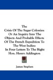 The Crisis Of The Sugar Colonies: Or An Inquiry Into The Objects And Probable Effects Of The French Expedition To The West Indies: In Four Letters To The Right Hon. Henry Addington